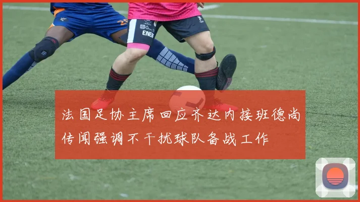 法国足协主席回应齐达内接班德尚传闻强调不干扰球队备战工作