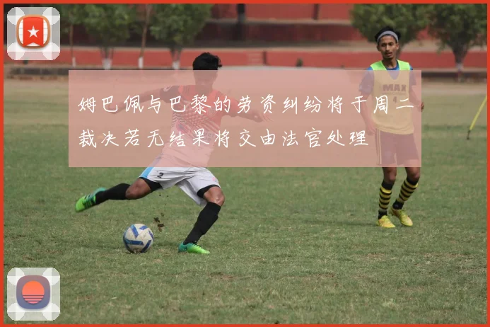 姆巴佩与巴黎的劳资纠纷将于周二裁决若无结果将交由法官处理