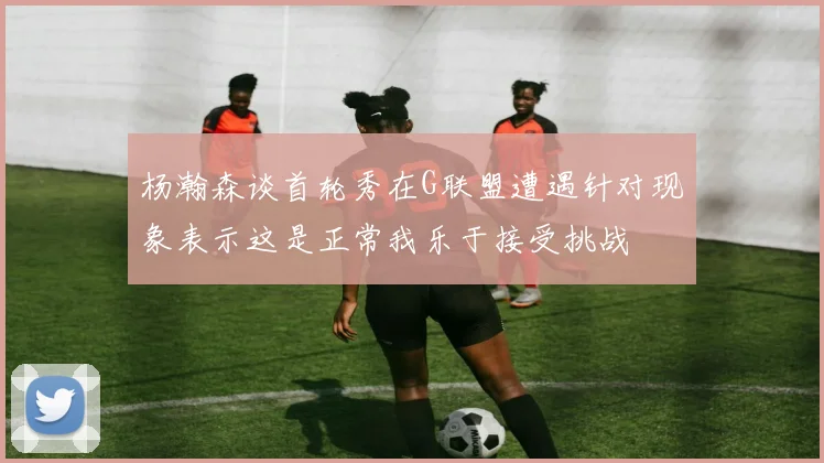 杨瀚森谈首轮秀在G联盟遭遇针对现象表示这是正常我乐于接受挑战