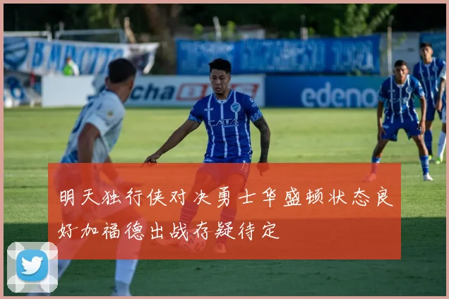 明天独行侠对决勇士华盛顿状态良好加福德出战存疑待定