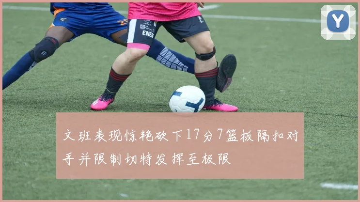 文班表现惊艳砍下17分7篮板隔扣对手并限制切特发挥至极限