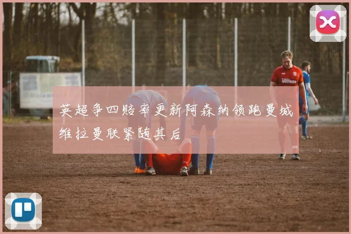 英超争四赔率更新阿森纳领跑曼城维拉曼联紧随其后