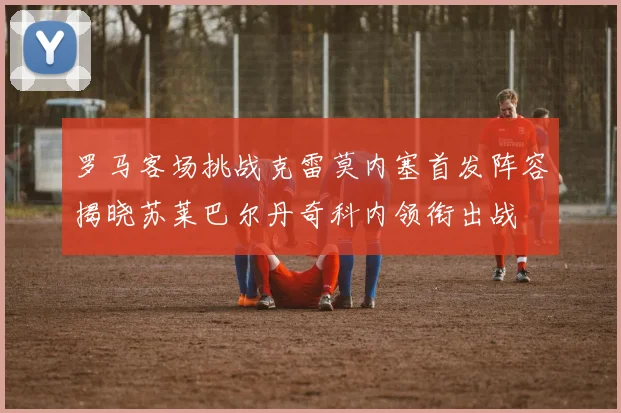 罗马客场挑战克雷莫内塞首发阵容揭晓苏莱巴尔丹奇科内领衔出战