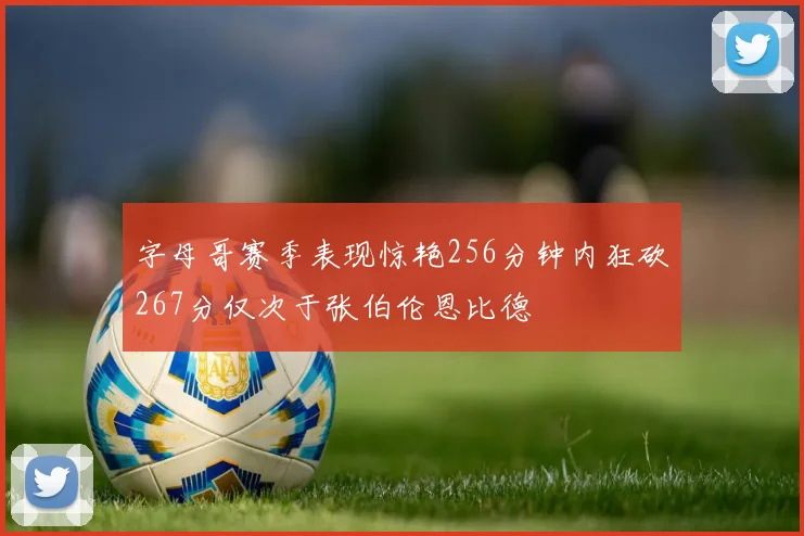字母哥赛季表现惊艳256分钟内狂砍267分仅次于张伯伦恩比德