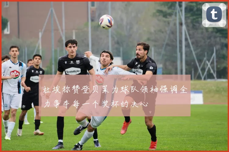 杜埃称赞登贝莱为球队领袖强调全力争夺每一个奖杯的决心