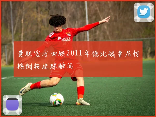 曼联官方回顾2011年德比战鲁尼惊艳倒钩进球瞬间