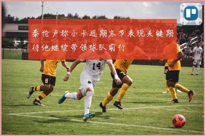 泰伦卢称小卡近期末节表现关键期待他继续带领球队前行