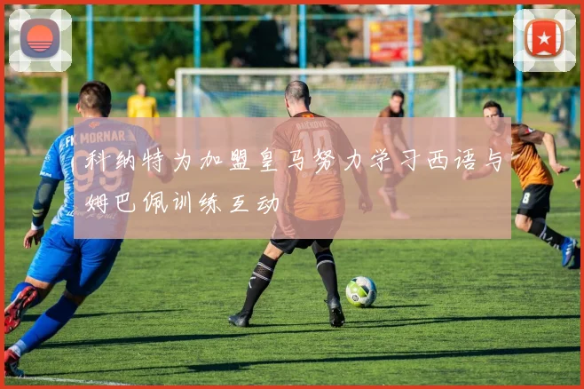 科纳特为加盟皇马努力学习西语与姆巴佩训练互动