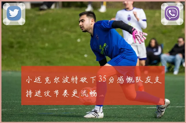 小迈克尔波特砍下35分感慨队友支持进攻节奏更流畅