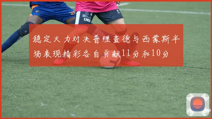 稳定火力对决普理查德与西蒙斯半场表现精彩各自贡献11分和10分