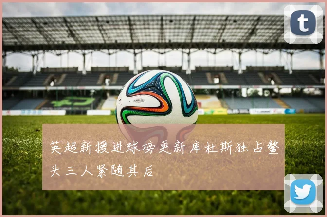英超新援进球榜更新库杜斯独占鳌头三人紧随其后