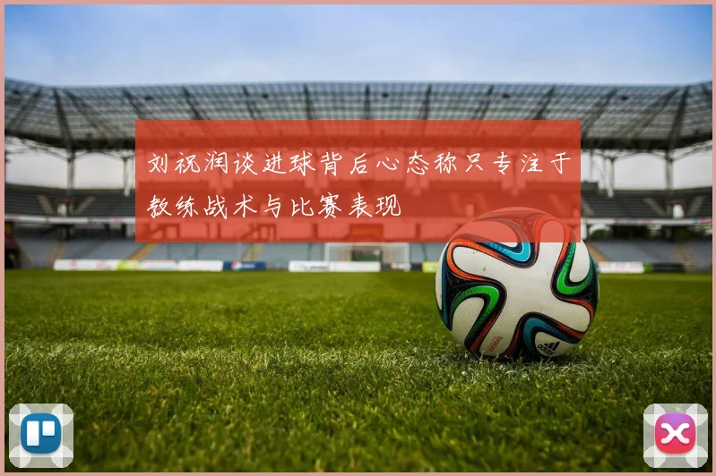 刘祝润谈进球背后心态称只专注于教练战术与比赛表现