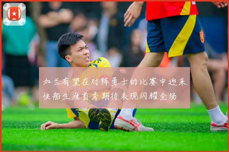 加兰有望在对阵勇士的比赛中迎来快船生涯首秀期待表现闪耀全场