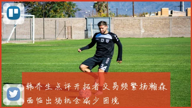 韩乔生点评开拓者交易频繁杨瀚森面临出场机会减少困境