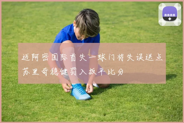 迈阿密国际首失一球门将失误送点苏里奇稳健罚入扳平比分