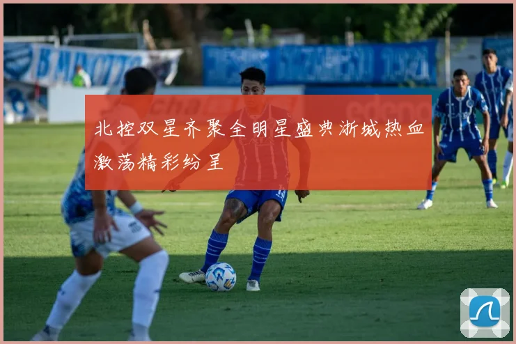 北控双星齐聚全明星盛典浙城热血激荡精彩纷呈