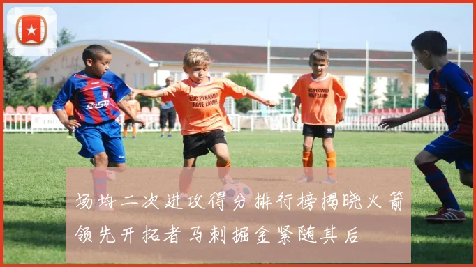 场均二次进攻得分排行榜揭晓火箭领先开拓者马刺掘金紧随其后