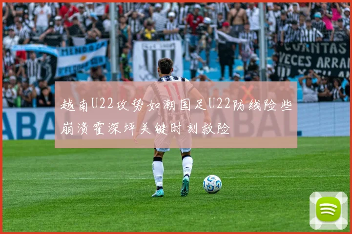 越南U22攻势如潮国足U22防线险些崩溃霍深坪关键时刻救险