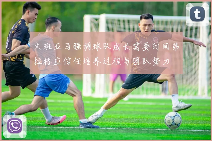 文班亚马强调球队成长需要时间弗拉格应信任培养过程与团队努力