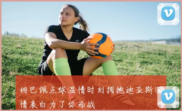 姆巴佩点球温情时刻拥抱迪亚斯深情表白为了你而战