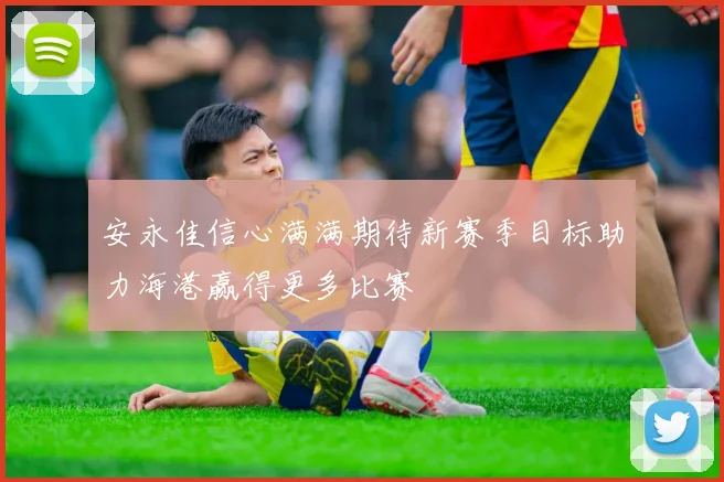 安永佳信心满满期待新赛季目标助力海港赢得更多比赛