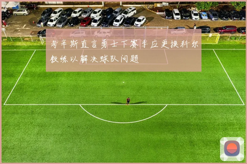 考辛斯直言勇士下赛季应更换科尔教练以解决球队问题