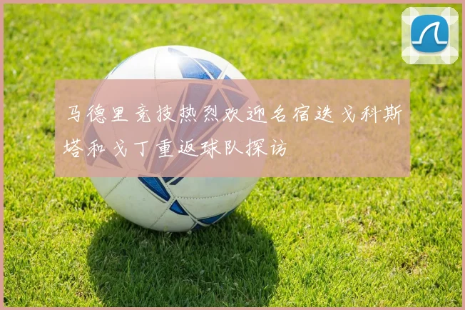 马德里竞技热烈欢迎名宿迭戈科斯塔和戈丁重返球队探访
