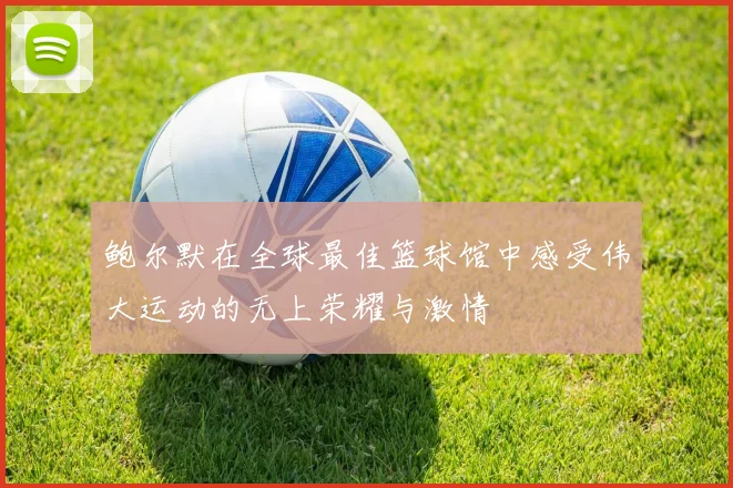 鲍尔默在全球最佳篮球馆中感受伟大运动的无上荣耀与激情