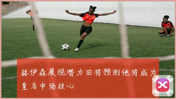 赫伊森展现潜力旧将预测他将成为皇马中场核心