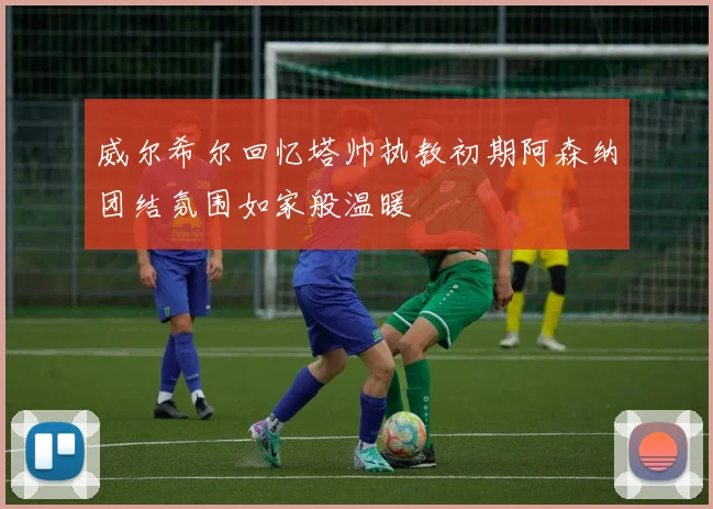 威尔希尔回忆塔帅执教初期阿森纳团结氛围如家般温暖