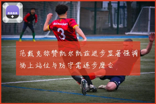 范戴克称赞凯尔凯兹进步显著强调场上站位与防守需逐步磨合