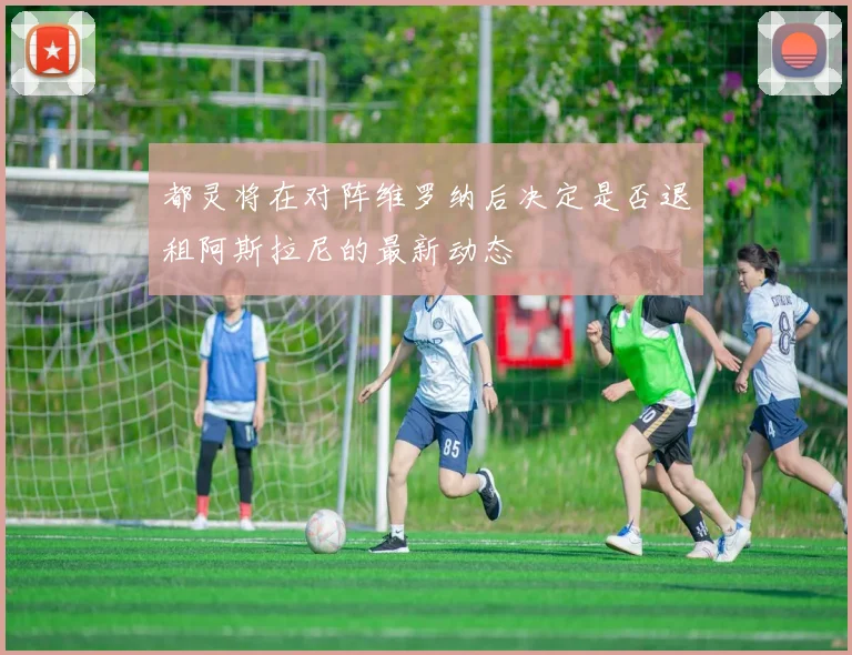 都灵将在对阵维罗纳后决定是否退租阿斯拉尼的最新动态
