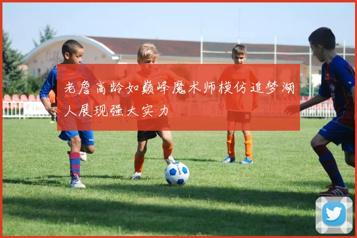 老詹高龄如巅峰魔术师模仿追梦湖人展现强大实力