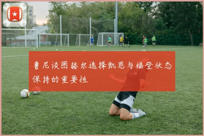 鲁尼谈图赫尔选择凯恩与福登状态保持的重要性